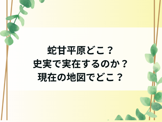 蛇甘平原どこ？史実で実在するのか現在の地図でどこかを調査！