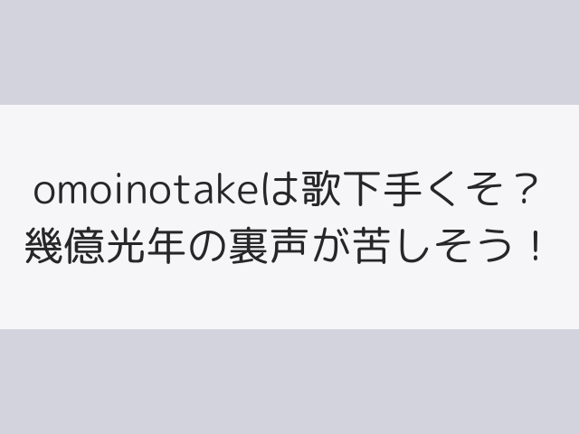 omoinotakeは歌下手くそ？幾億光年の裏声が苦しそう！